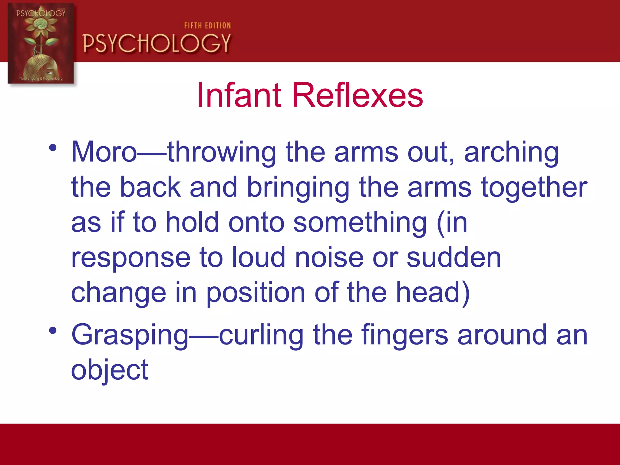 Infant Reflexes
• Moro—throwing the arms out, arching
the back and bringing the arms together
as if to hold onto something (in
response to loud noise or sudden
change in position of the head)
• Grasping—curling the fingers around an
object
 