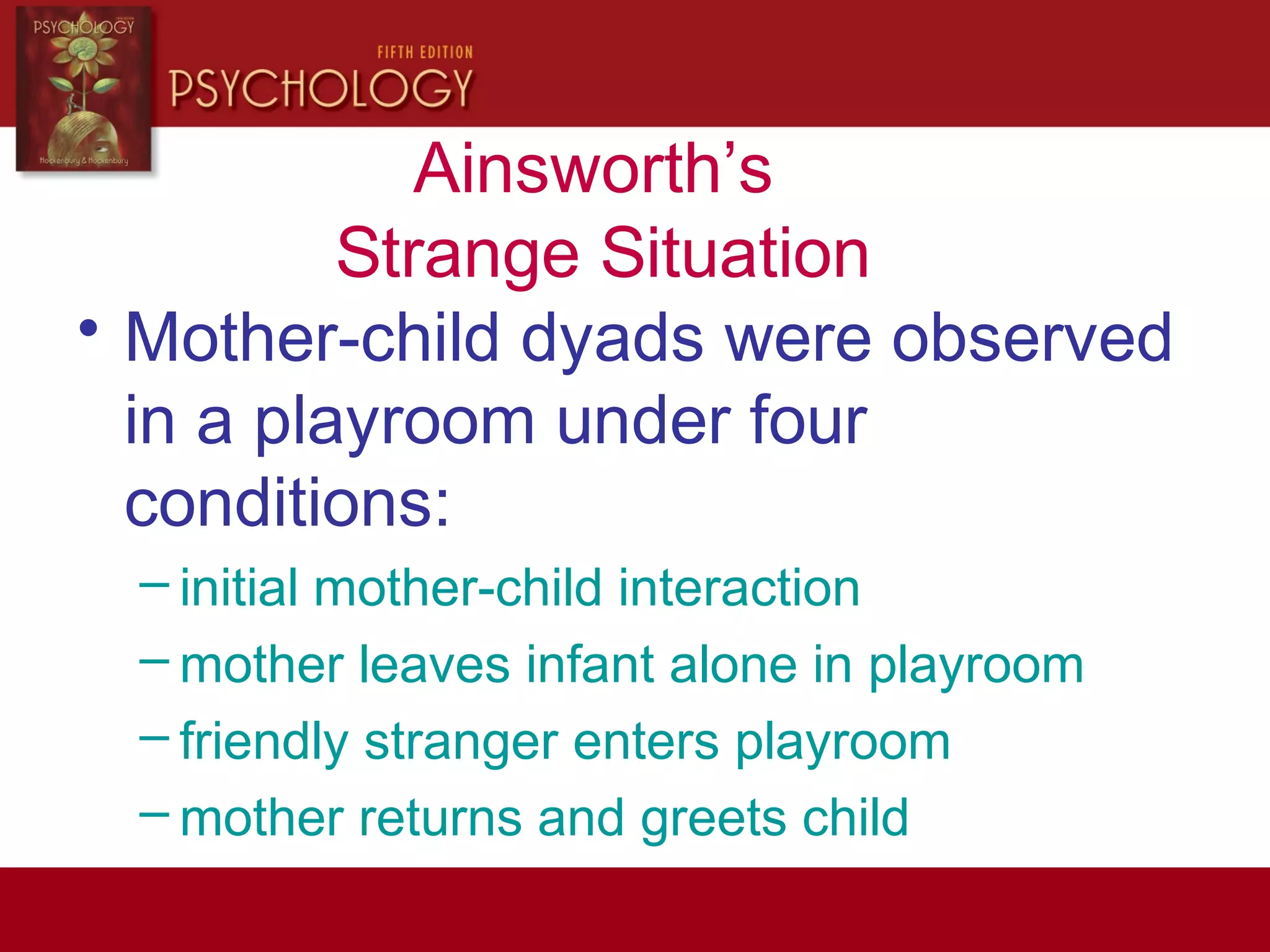 Ainsworth’s
Strange Situation
• Mother-child dyads were observed
in a playroom under four
conditions:
– initial mother-child interaction
– mother leaves infant alone in playroom
– friendly stranger enters playroom
– mother returns and greets child
 