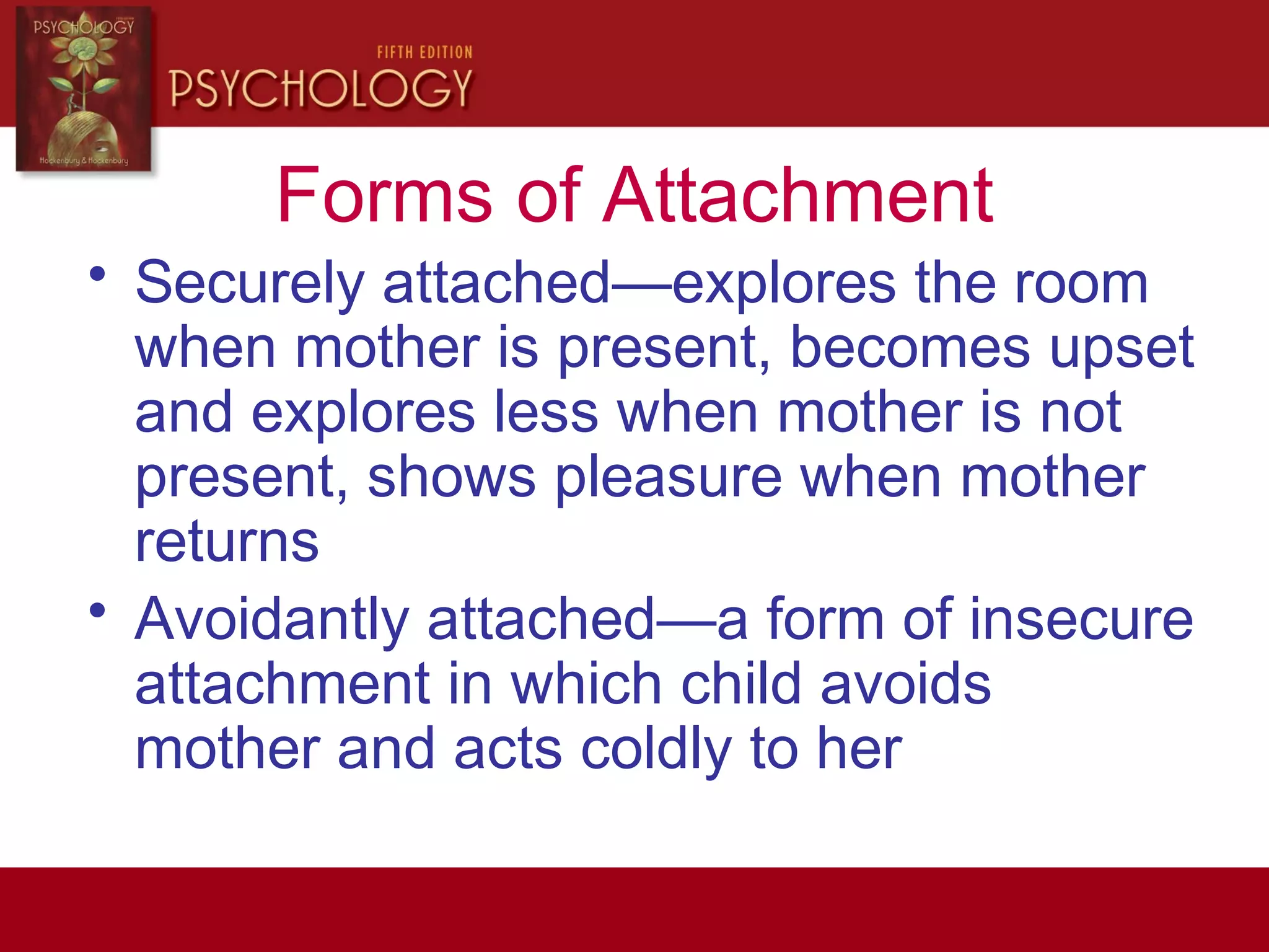 Forms of Attachment
• Securely attached—explores the room
when mother is present, becomes upset
and explores less when mother is not
present, shows pleasure when mother
returns
• Avoidantly attached—a form of insecure
attachment in which child avoids
mother and acts coldly to her
 