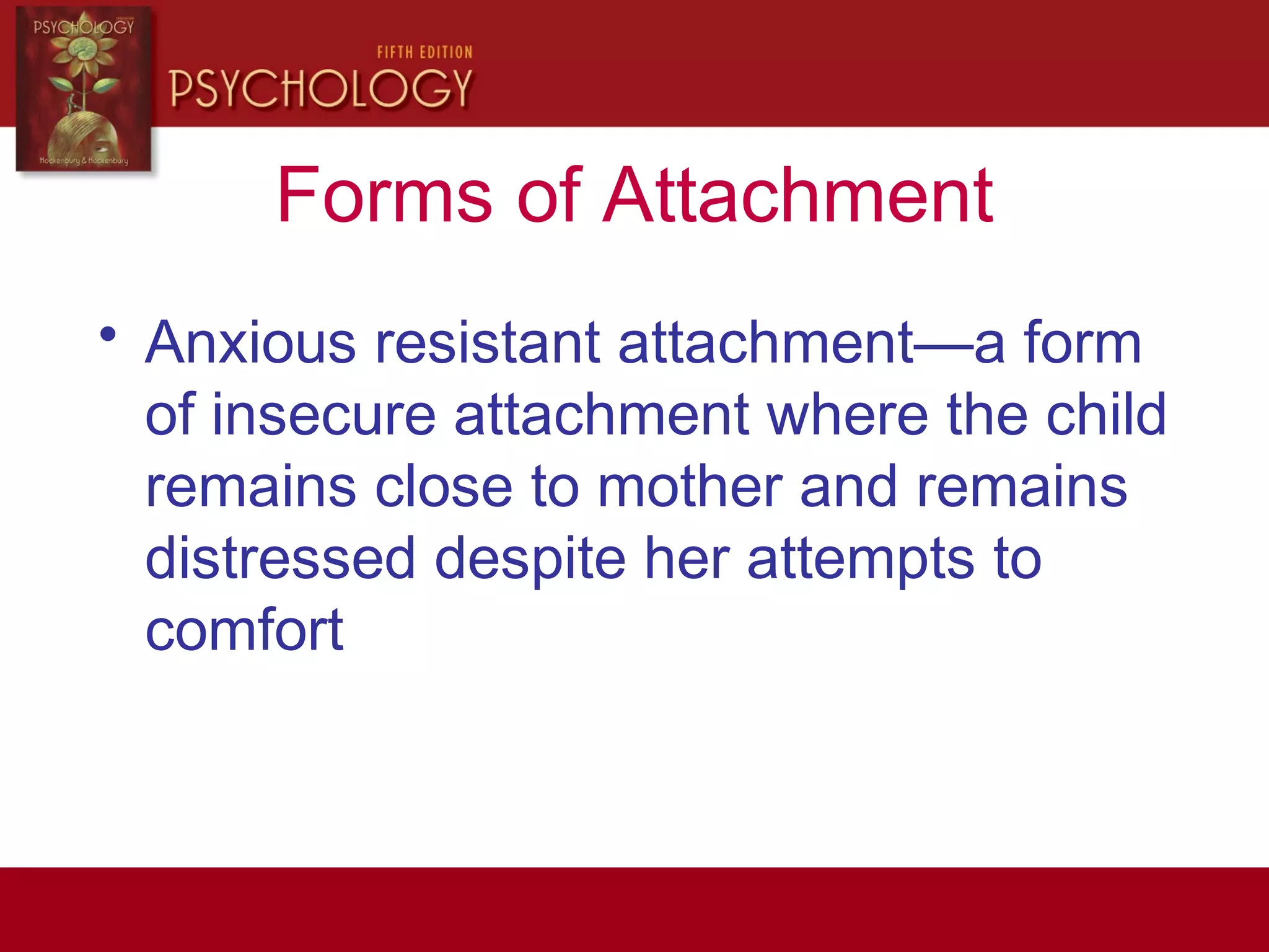 Forms of Attachment
• Anxious resistant attachment—a form
of insecure attachment where the child
remains close to mother and remains
distressed despite her attempts to
comfort
 