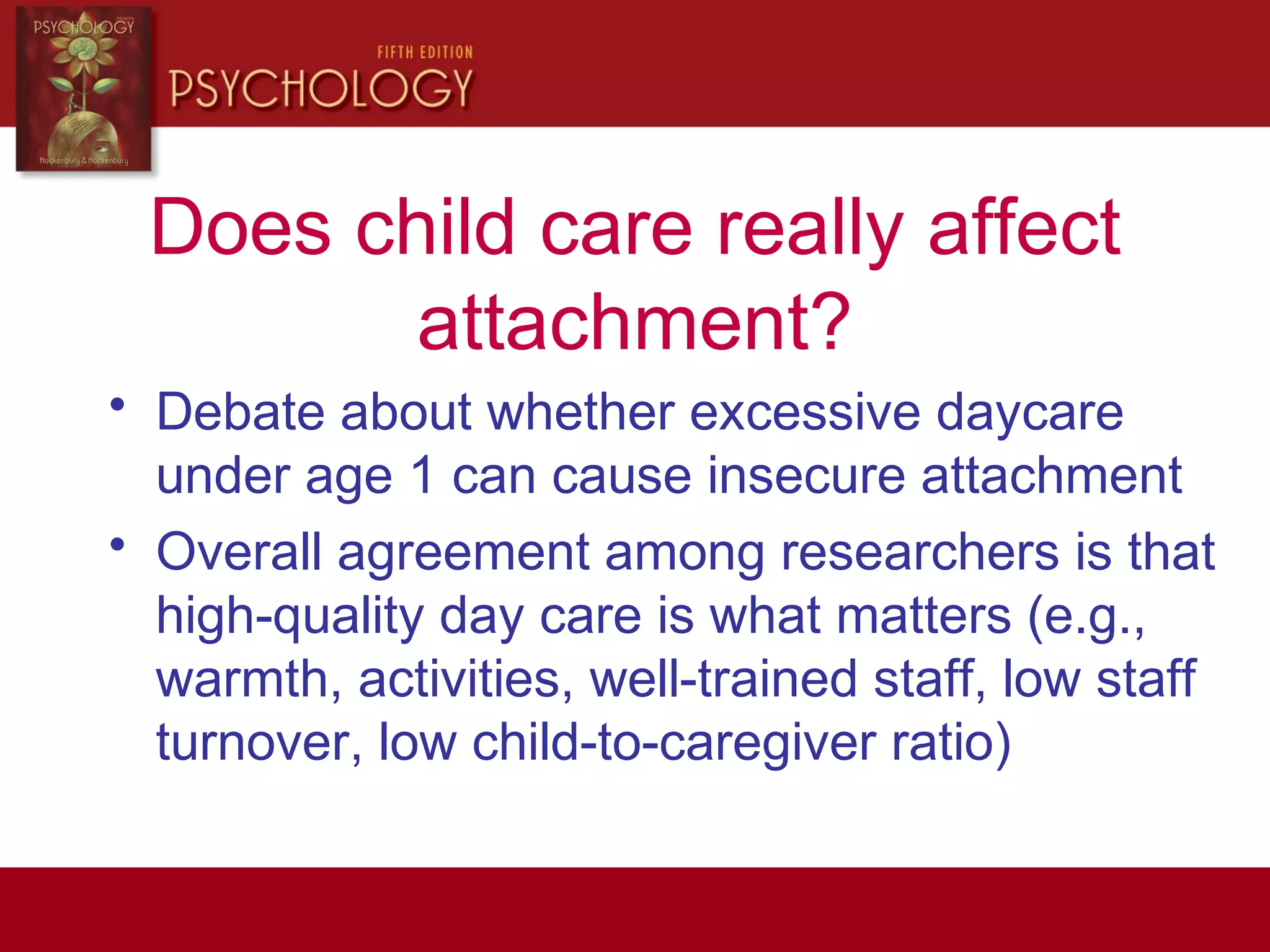 Does child care really affect
attachment?
• Debate about whether excessive daycare
under age 1 can cause insecure attachment
• Overall agreement among researchers is that
high-quality day care is what matters (e.g.,
warmth, activities, well-trained staff, low staff
turnover, low child-to-caregiver ratio)
 