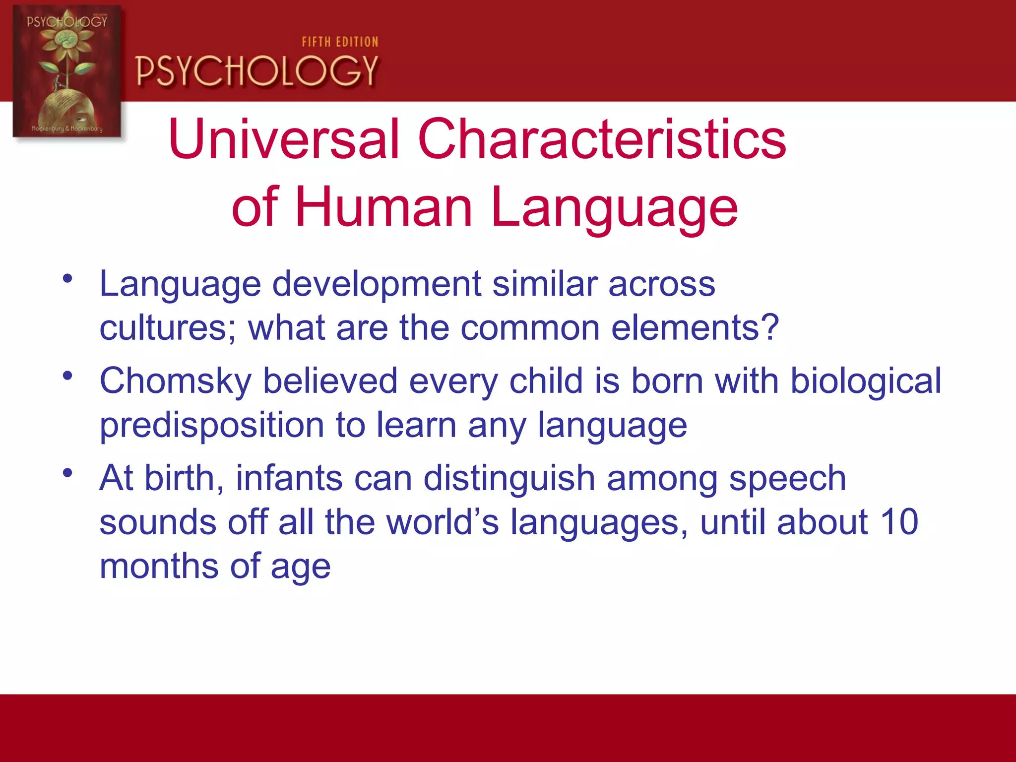 Universal Characteristics
of Human Language
• Language development similar across
cultures; what are the common elements?
• Chomsky believed every child is born with biological
predisposition to learn any language
• At birth, infants can distinguish among speech
sounds off all the world’s languages, until about 10
months of age
 