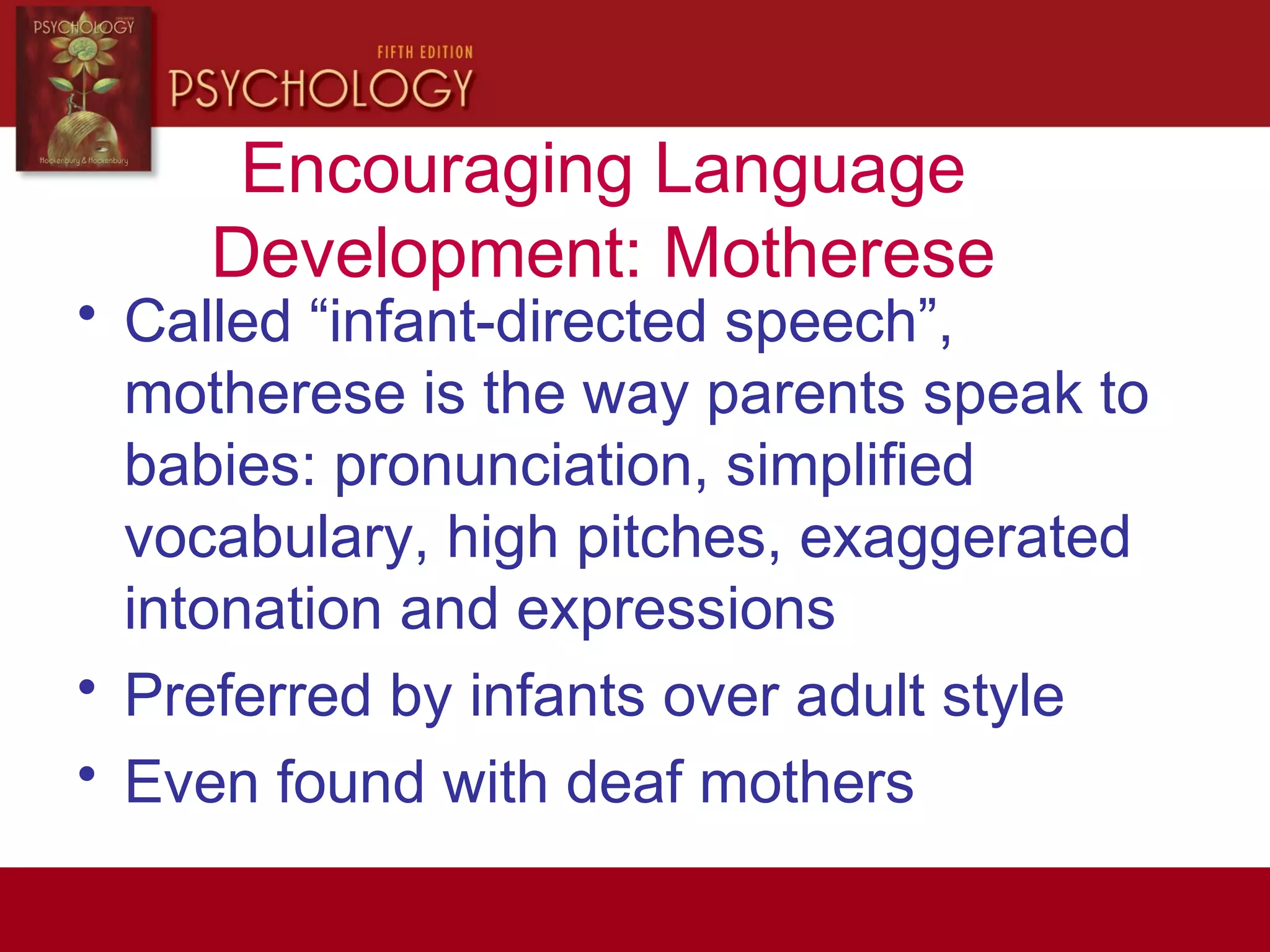 Encouraging Language
Development: Motherese
• Called “infant-directed speech”,
motherese is the way parents speak to
babies: pronunciation, simplified
vocabulary, high pitches, exaggerated
intonation and expressions
• Preferred by infants over adult style
• Even found with deaf mothers
 
