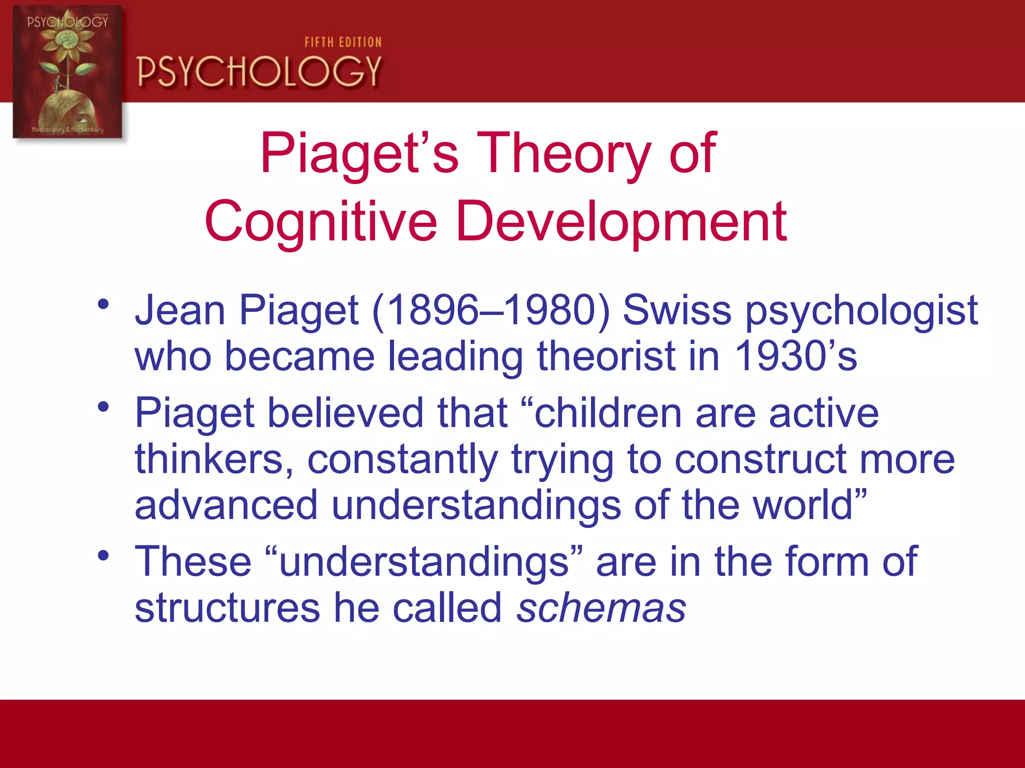 Piaget’s Theory of
Cognitive Development
• Jean Piaget (1896–1980) Swiss psychologist
who became leading theorist in 1930’s
• Piaget believed that “children are active
thinkers, constantly trying to construct more
advanced understandings of the world”
• These “understandings” are in the form of
structures he called schemas
 