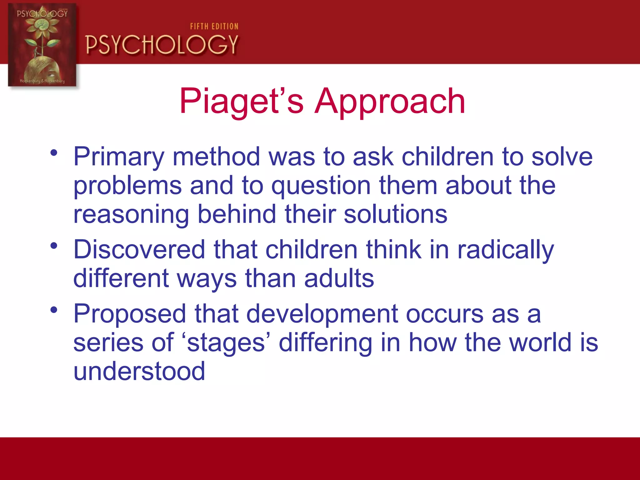 Piaget’s Approach
• Primary method was to ask children to solve
problems and to question them about the
reasoning behind their solutions
• Discovered that children think in radically
different ways than adults
• Proposed that development occurs as a
series of ‘stages’ differing in how the world is
understood
 