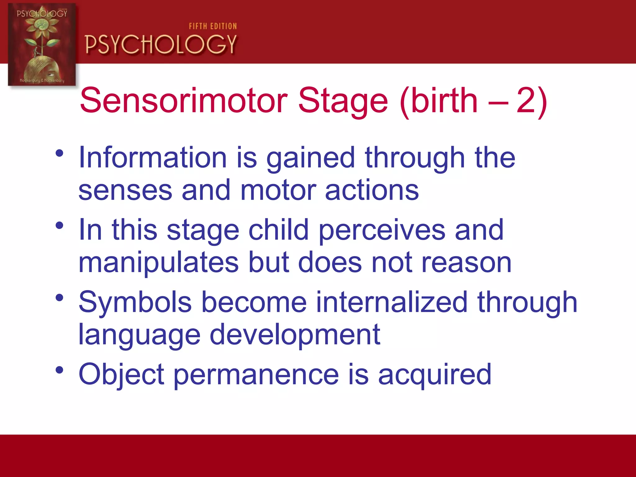 Sensorimotor Stage (birth – 2)
• Information is gained through the
senses and motor actions
• In this stage child perceives and
manipulates but does not reason
• Symbols become internalized through
language development
• Object permanence is acquired
 