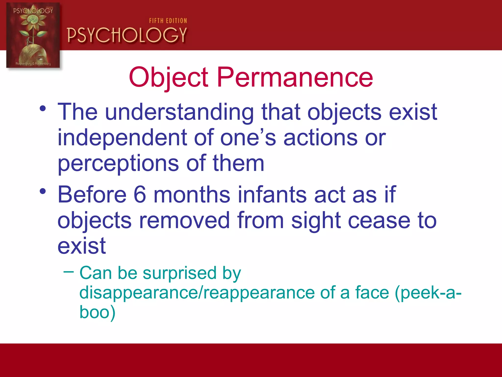 Object Permanence
• The understanding that objects exist
independent of one’s actions or
perceptions of them
• Before 6 months infants act as if
objects removed from sight cease to
exist
– Can be surprised by
disappearance/reappearance of a face (peek-a-
boo)
 