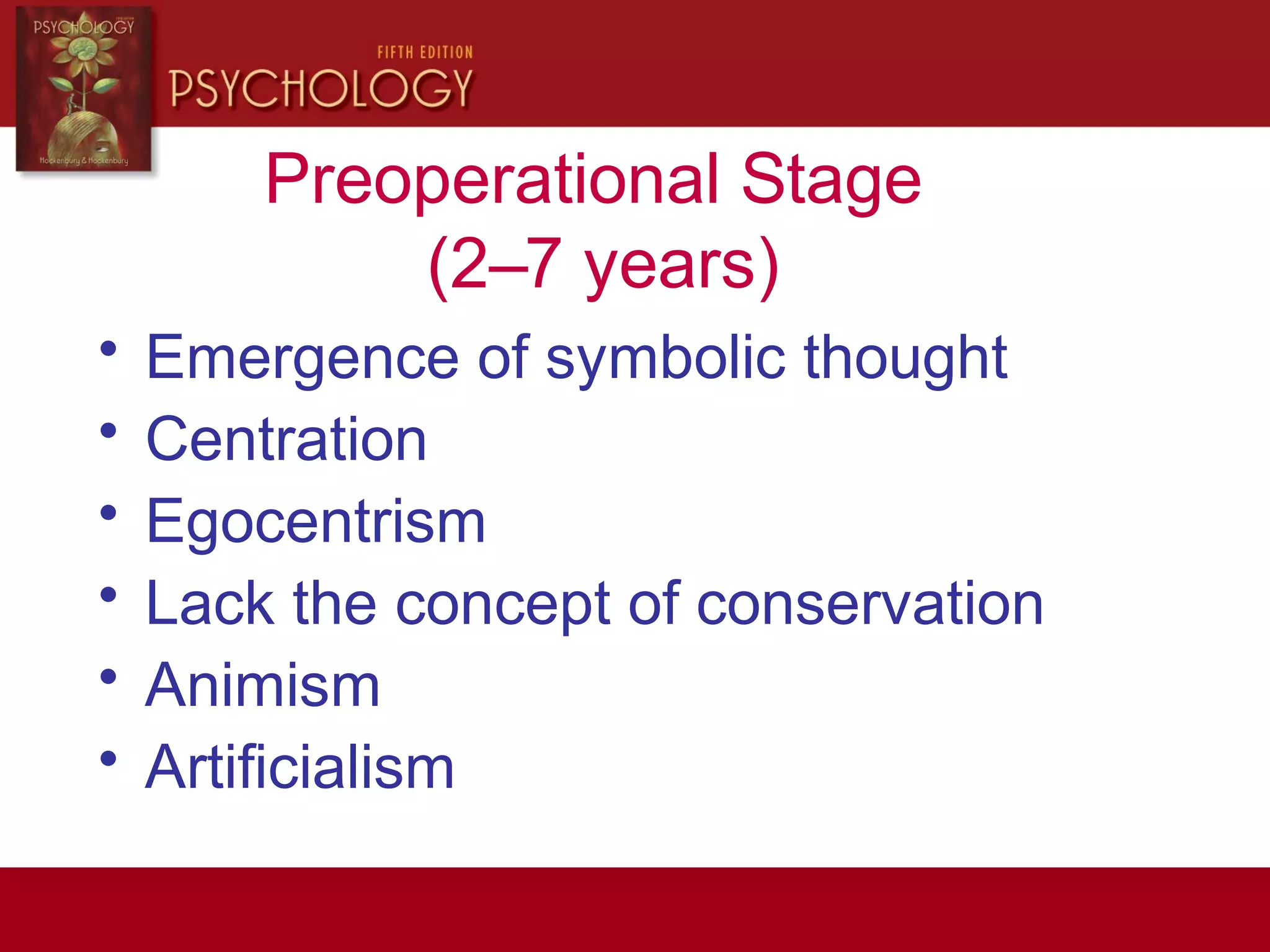 Preoperational Stage
(2–7 years)
• Emergence of symbolic thought
• Centration
• Egocentrism
• Lack the concept of conservation
• Animism
• Artificialism
 