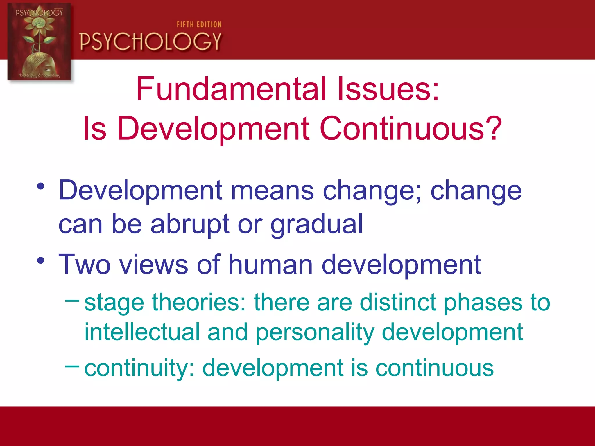 Fundamental Issues:
Is Development Continuous?
• Development means change; change
can be abrupt or gradual
• Two views of human development
– stage theories: there are distinct phases to
intellectual and personality development
– continuity: development is continuous
 