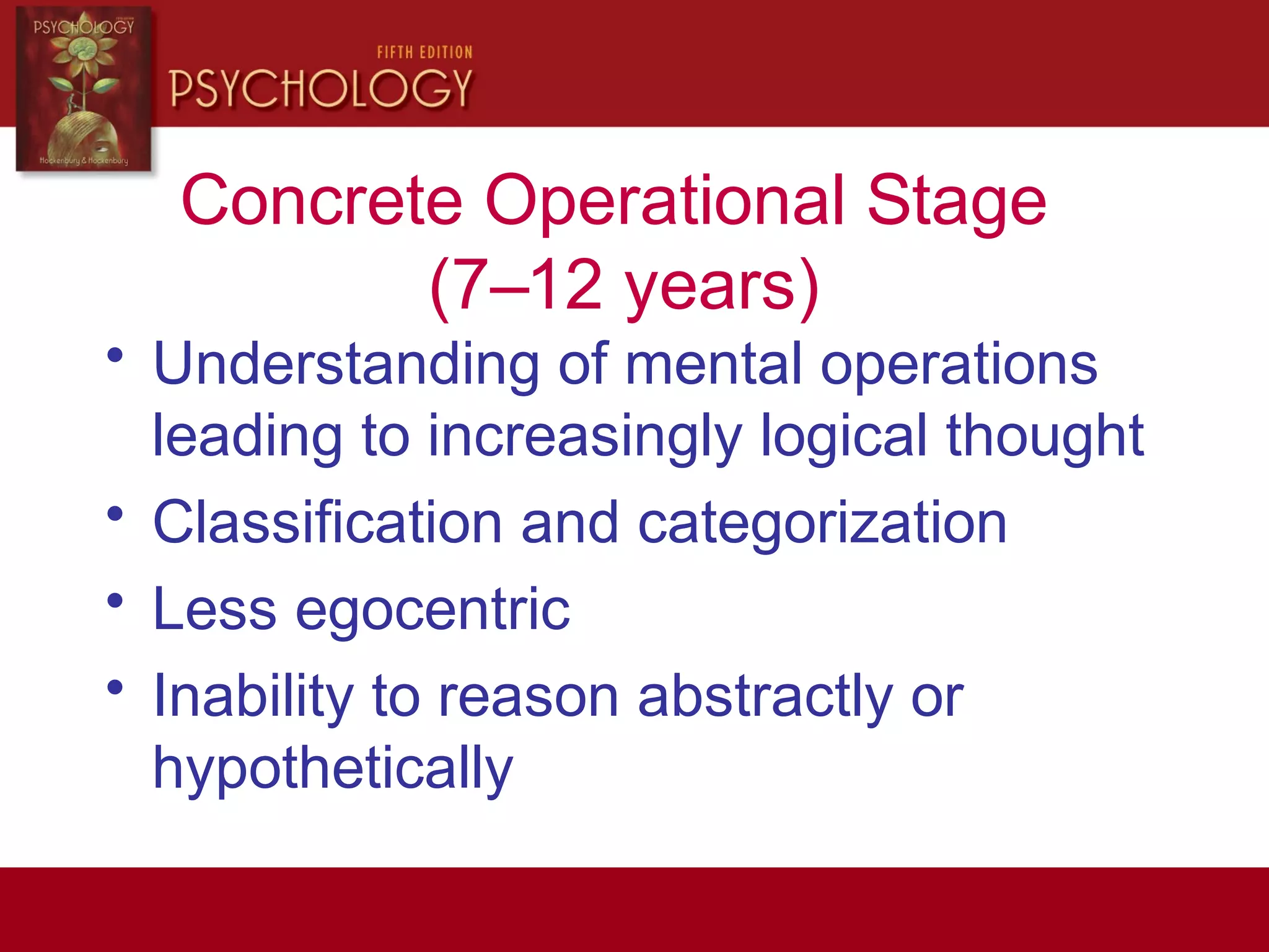 Concrete Operational Stage
(7–12 years)
• Understanding of mental operations
leading to increasingly logical thought
• Classification and categorization
• Less egocentric
• Inability to reason abstractly or
hypothetically
 