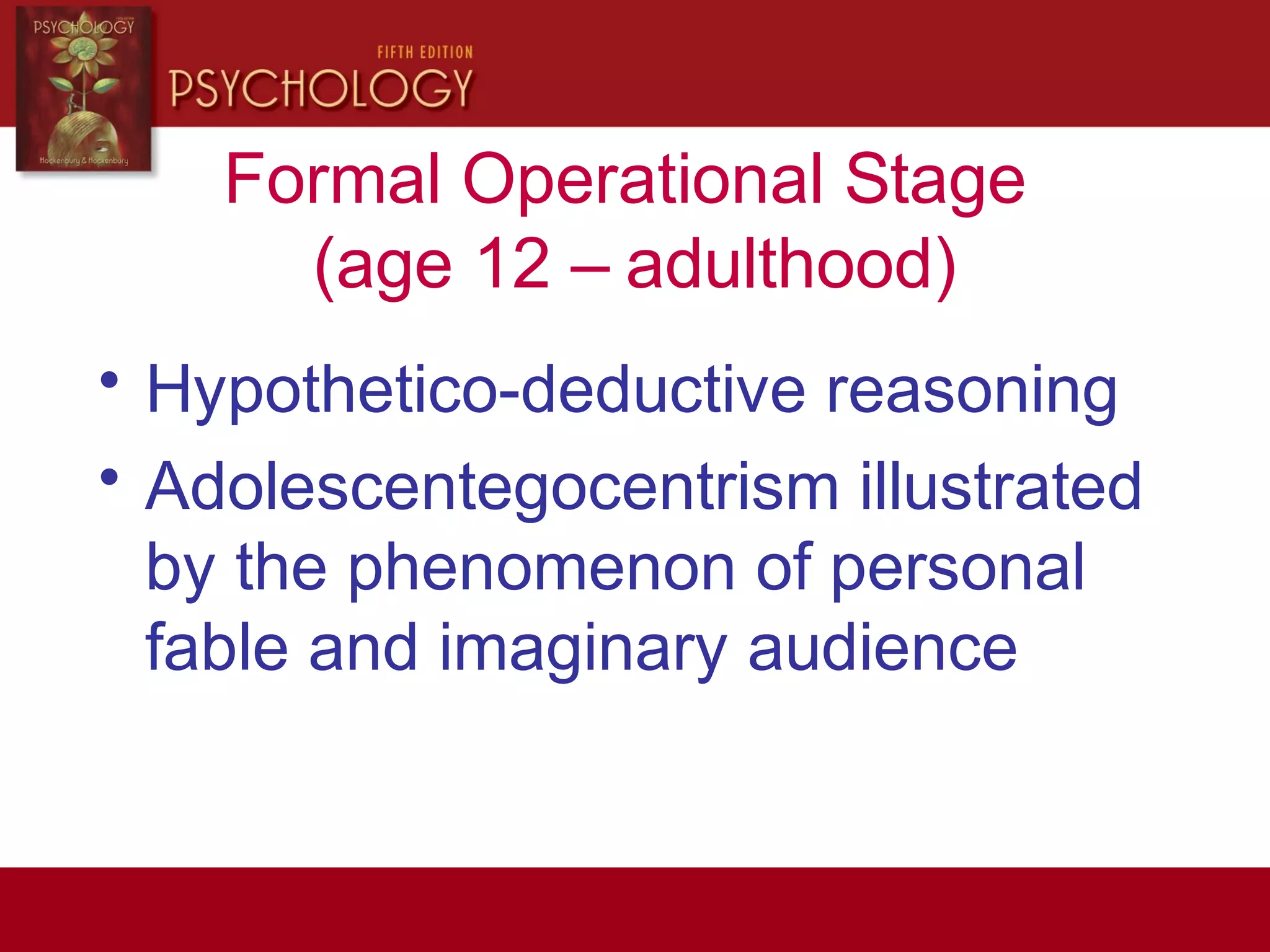 Formal Operational Stage
(age 12 – adulthood)
• Hypothetico-deductive reasoning
• Adolescentegocentrism illustrated
by the phenomenon of personal
fable and imaginary audience
 