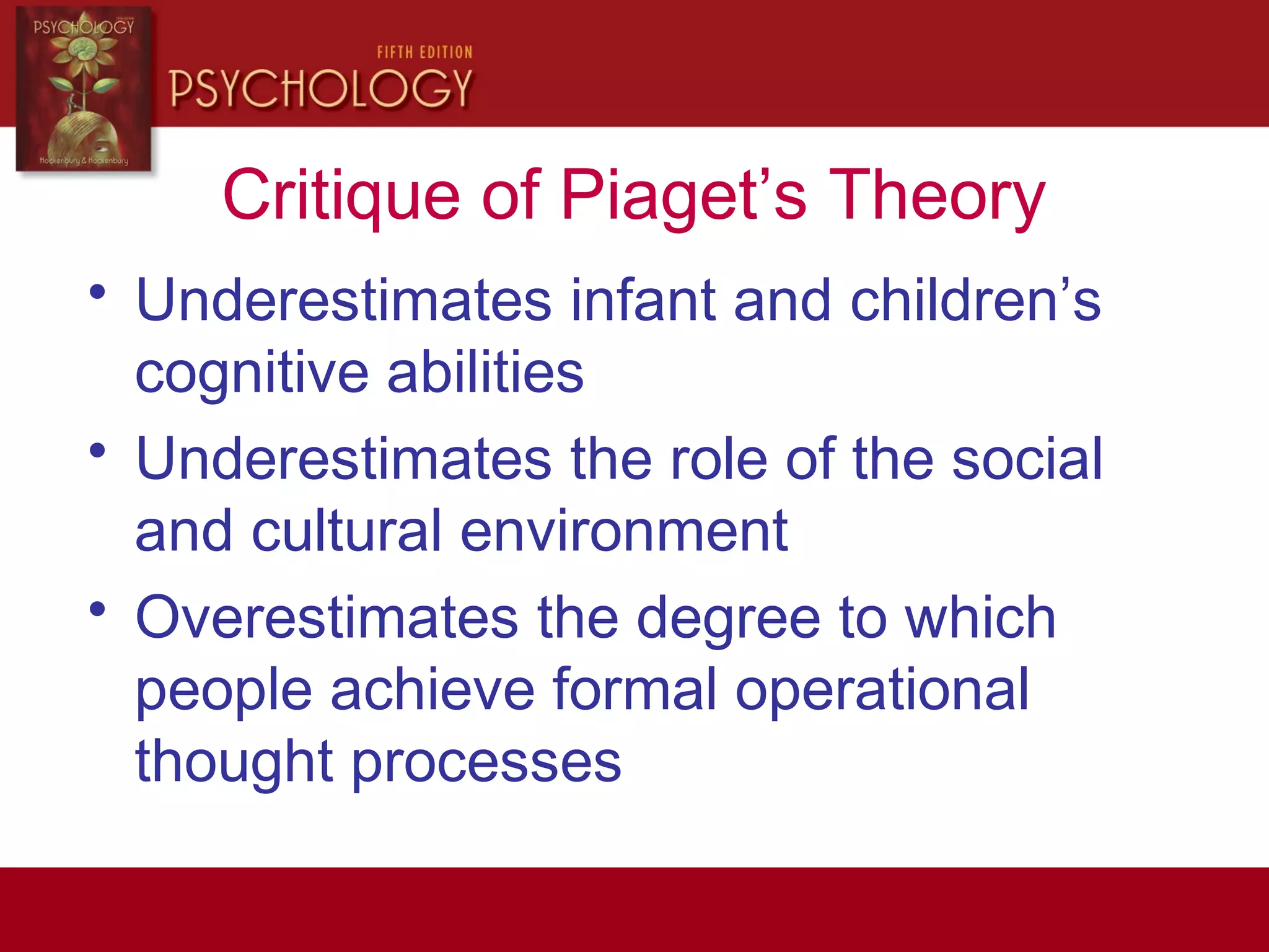 Critique of Piaget’s Theory
• Underestimates infant and children’s
cognitive abilities
• Underestimates the role of the social
and cultural environment
• Overestimates the degree to which
people achieve formal operational
thought processes
 
