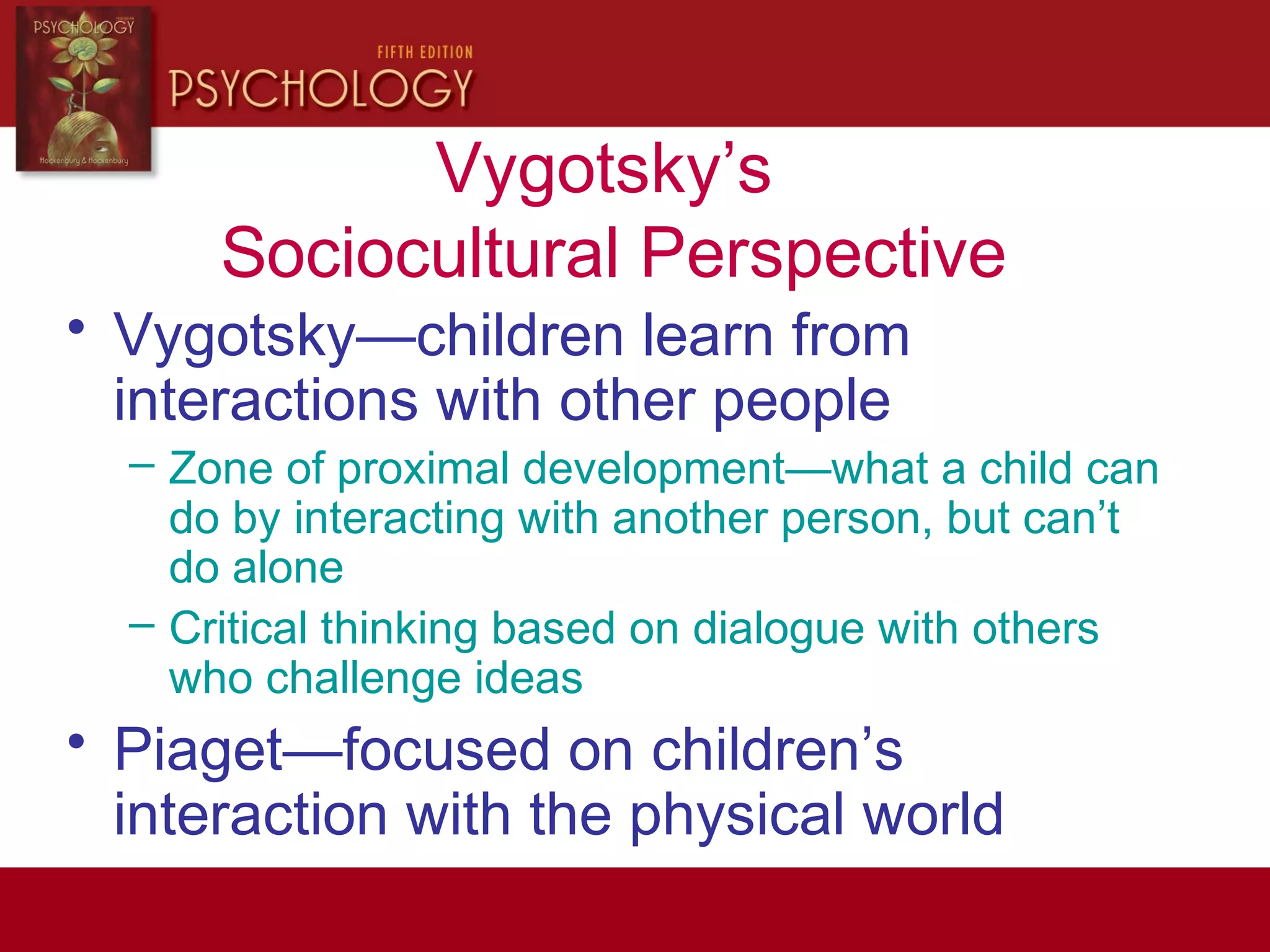 Vygotsky’s
Sociocultural Perspective
• Vygotsky—children learn from
interactions with other people
– Zone of proximal development—what a child can
do by interacting with another person, but can’t
do alone
– Critical thinking based on dialogue with others
who challenge ideas
• Piaget—focused on children’s
interaction with the physical world
 