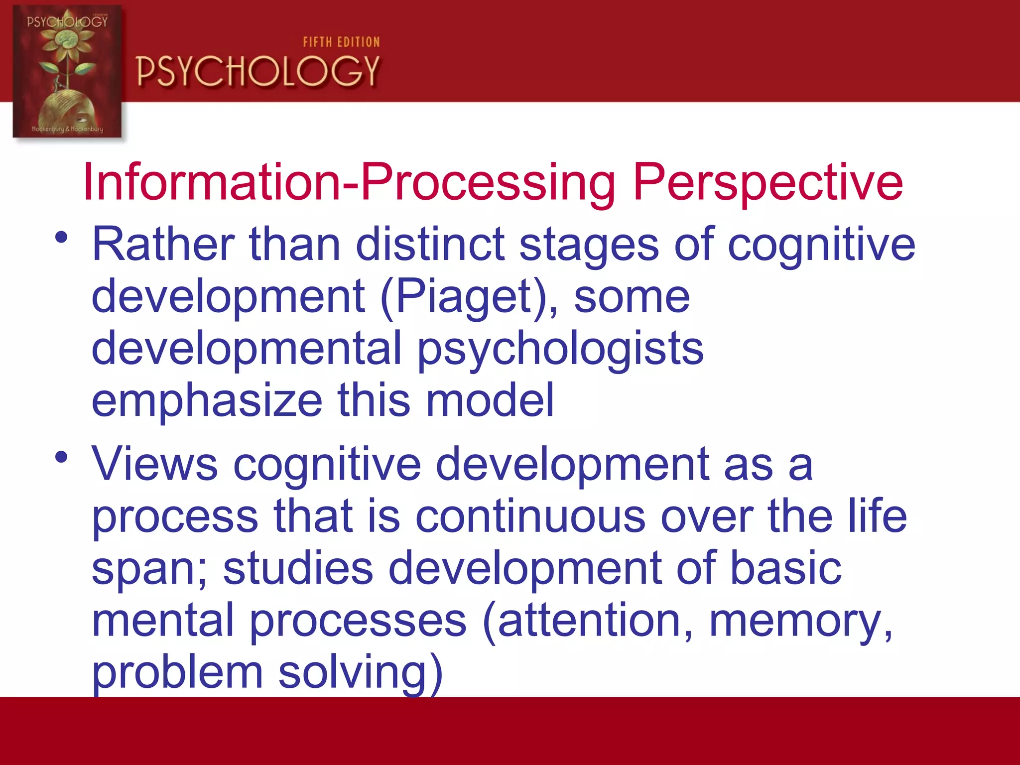 Information-Processing Perspective
• Rather than distinct stages of cognitive
development (Piaget), some
developmental psychologists
emphasize this model
• Views cognitive development as a
process that is continuous over the life
span; studies development of basic
mental processes (attention, memory,
problem solving)
 