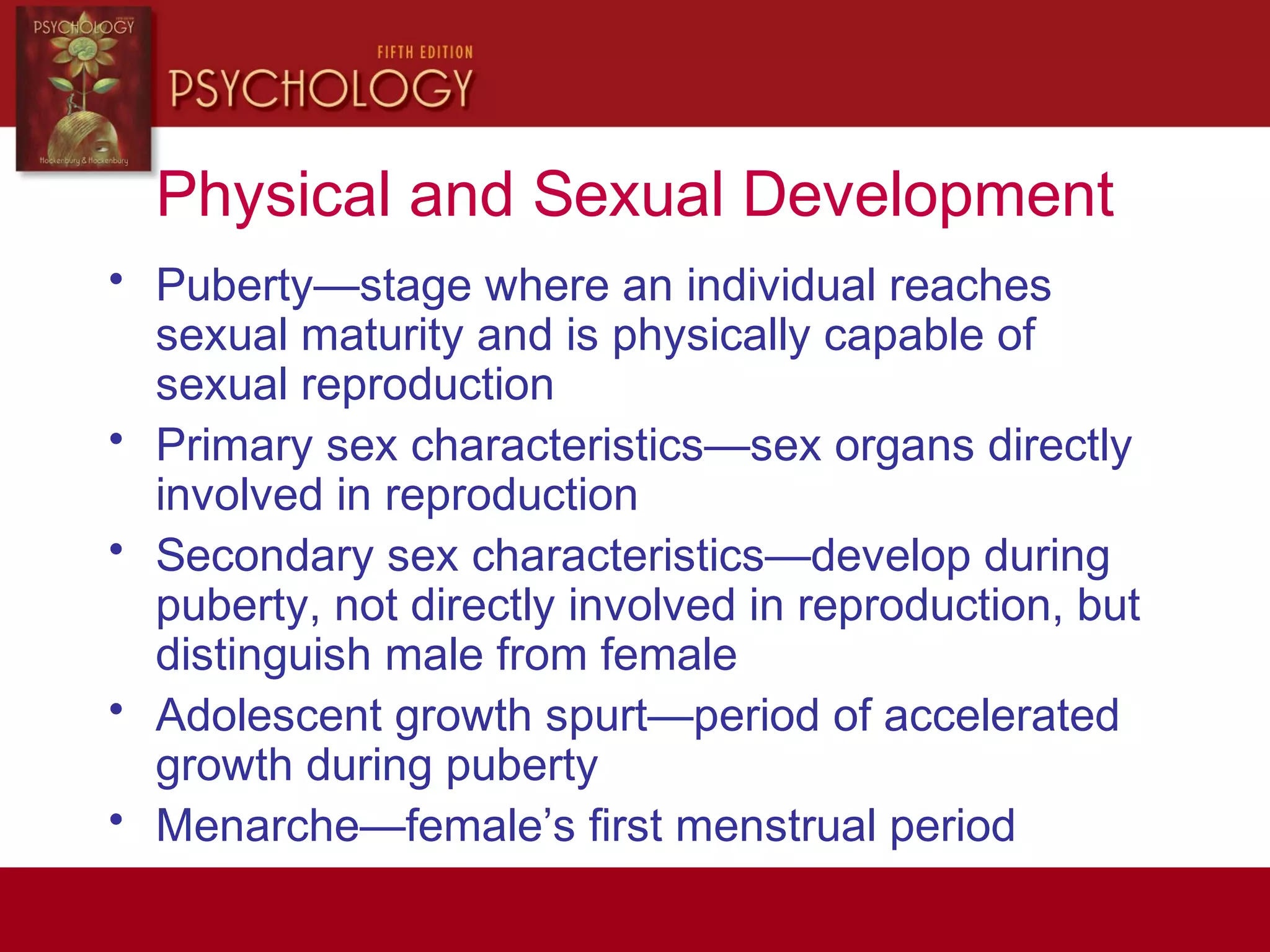 Physical and Sexual Development
• Puberty—stage where an individual reaches
sexual maturity and is physically capable of
sexual reproduction
• Primary sex characteristics—sex organs directly
involved in reproduction
• Secondary sex characteristics—develop during
puberty, not directly involved in reproduction, but
distinguish male from female
• Adolescent growth spurt—period of accelerated
growth during puberty
• Menarche—female’s first menstrual period
 