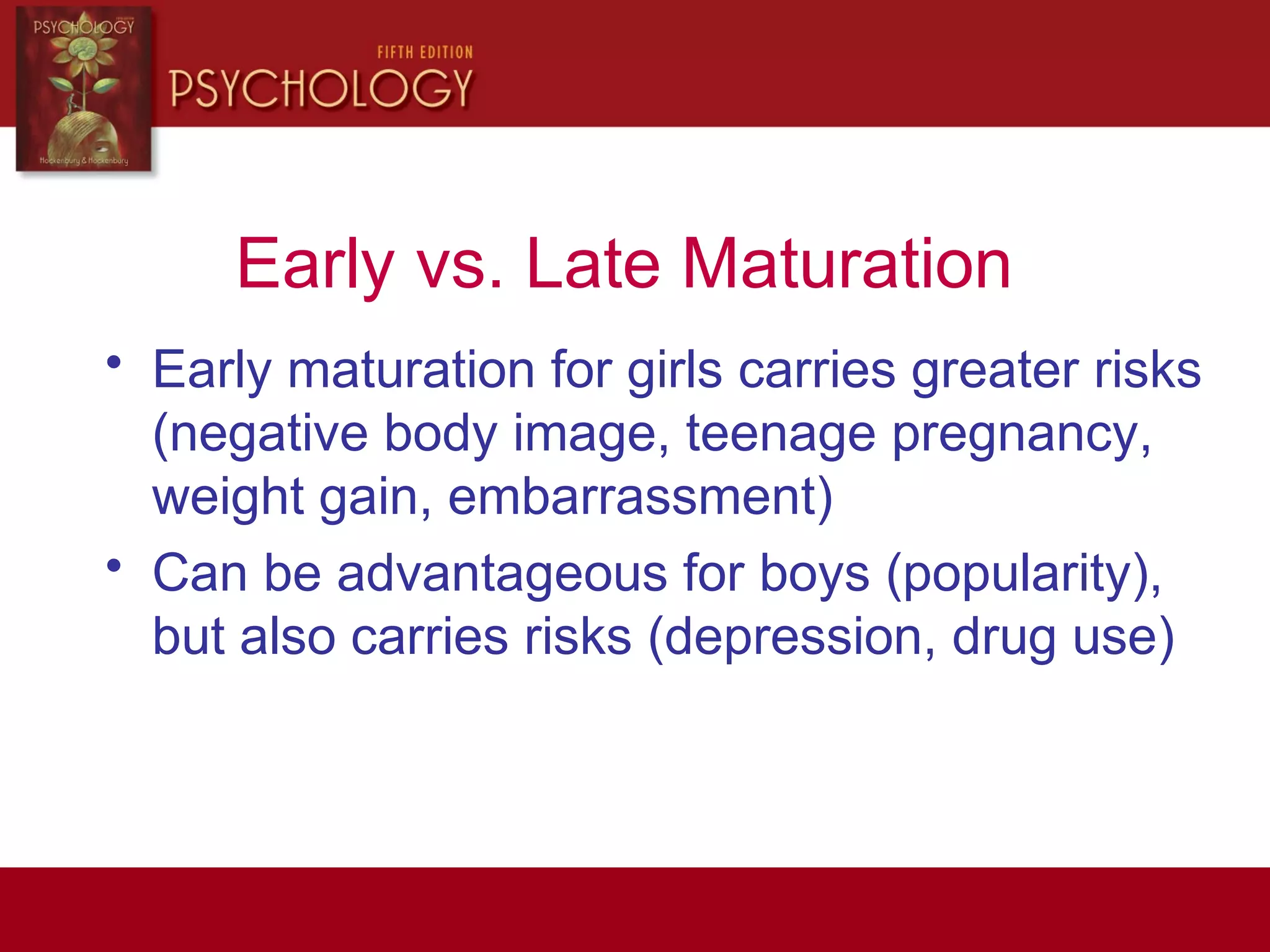 Early vs. Late Maturation
• Early maturation for girls carries greater risks
(negative body image, teenage pregnancy,
weight gain, embarrassment)
• Can be advantageous for boys (popularity),
but also carries risks (depression, drug use)
 