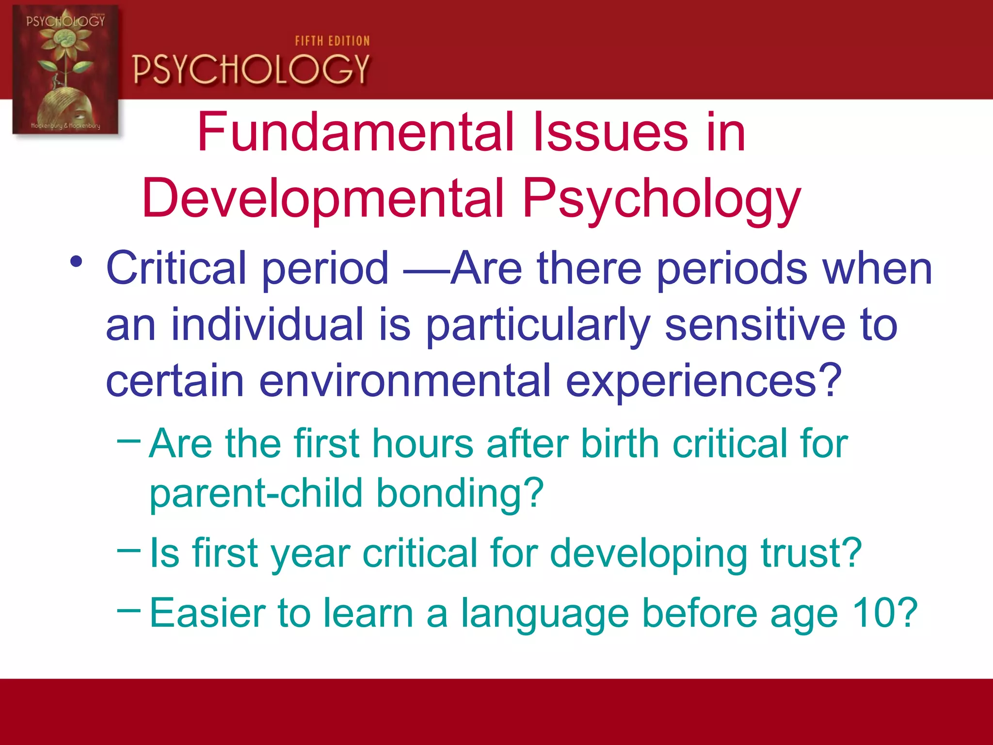 Fundamental Issues in
Developmental Psychology
• Critical period —Are there periods when
an individual is particularly sensitive to
certain environmental experiences?
– Are the first hours after birth critical for
parent-child bonding?
– Is first year critical for developing trust?
– Easier to learn a language before age 10?
 