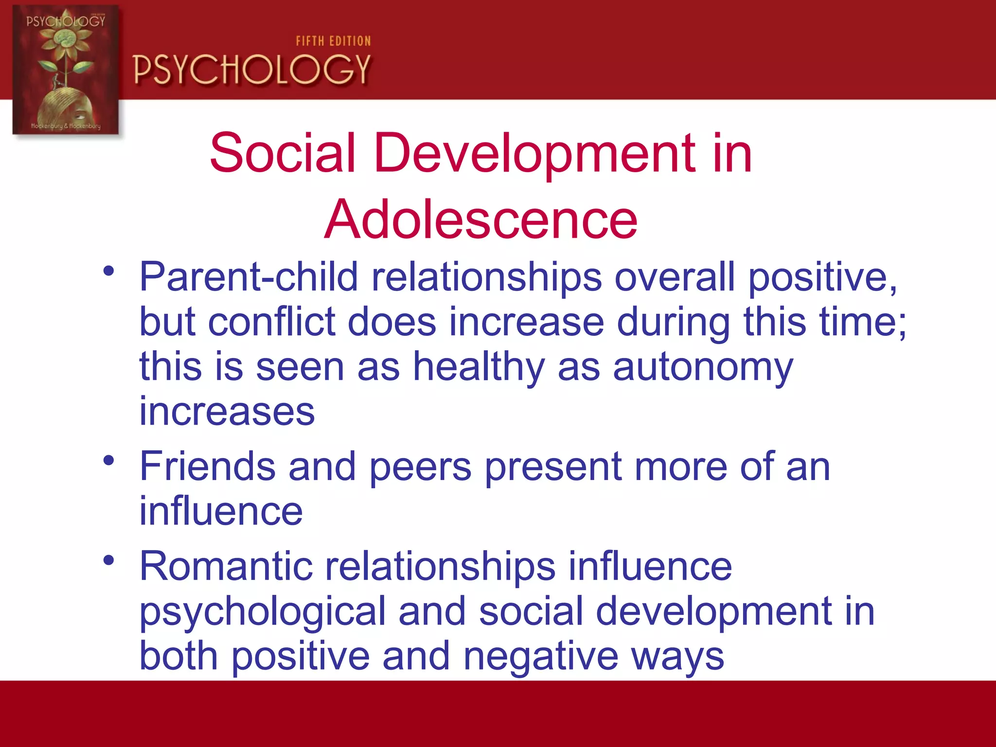 Social Development in
Adolescence
• Parent-child relationships overall positive,
but conflict does increase during this time;
this is seen as healthy as autonomy
increases
• Friends and peers present more of an
influence
• Romantic relationships influence
psychological and social development in
both positive and negative ways
 