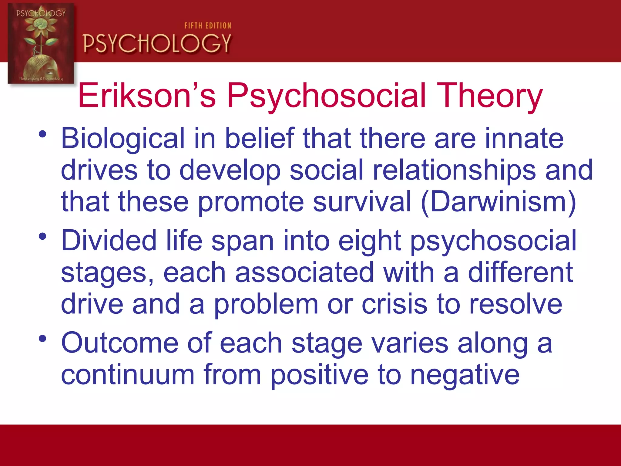 Erikson’s Psychosocial Theory
• Biological in belief that there are innate
drives to develop social relationships and
that these promote survival (Darwinism)
• Divided life span into eight psychosocial
stages, each associated with a different
drive and a problem or crisis to resolve
• Outcome of each stage varies along a
continuum from positive to negative
 
