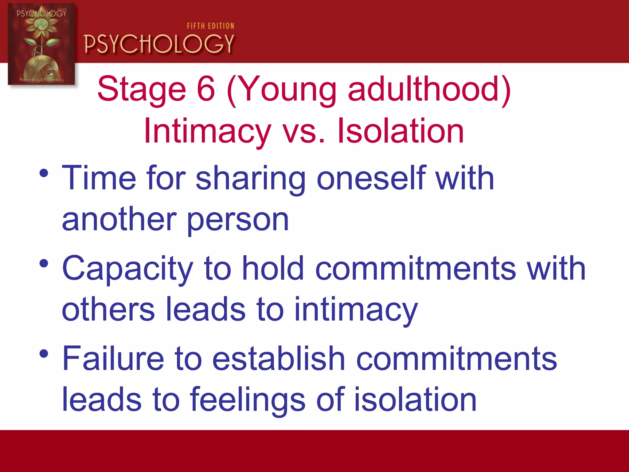 Stage 6 (Young adulthood)
Intimacy vs. Isolation
• Time for sharing oneself with
another person
• Capacity to hold commitments with
others leads to intimacy
• Failure to establish commitments
leads to feelings of isolation
 