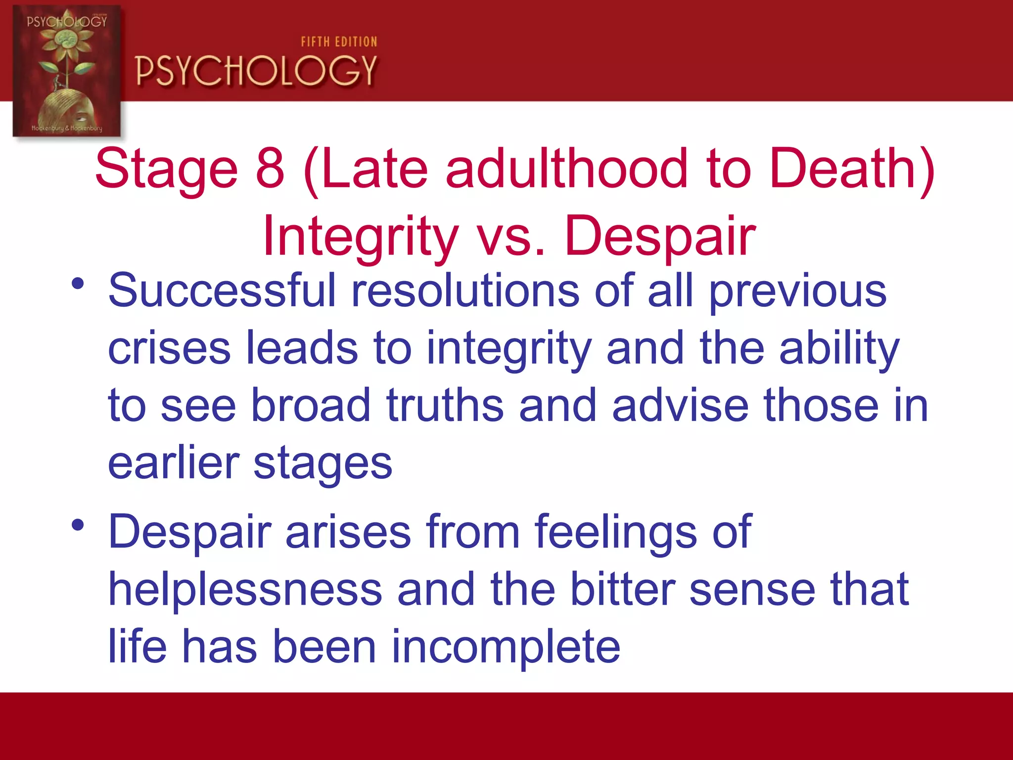 Stage 8 (Late adulthood to Death)
Integrity vs. Despair
• Successful resolutions of all previous
crises leads to integrity and the ability
to see broad truths and advise those in
earlier stages
• Despair arises from feelings of
helplessness and the bitter sense that
life has been incomplete
 