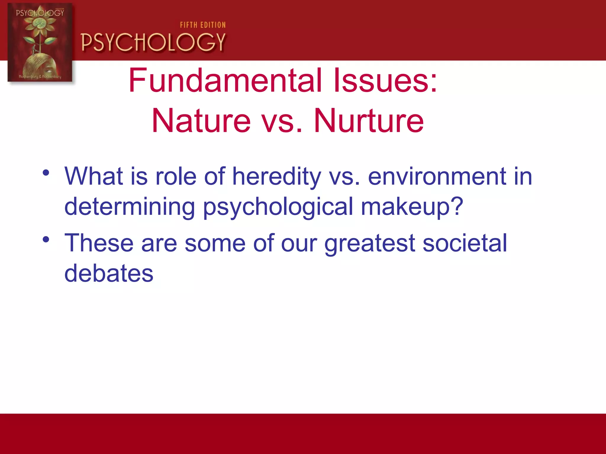 Fundamental Issues:
Nature vs. Nurture
• What is role of heredity vs. environment in
determining psychological makeup?
• These are some of our greatest societal
debates
 