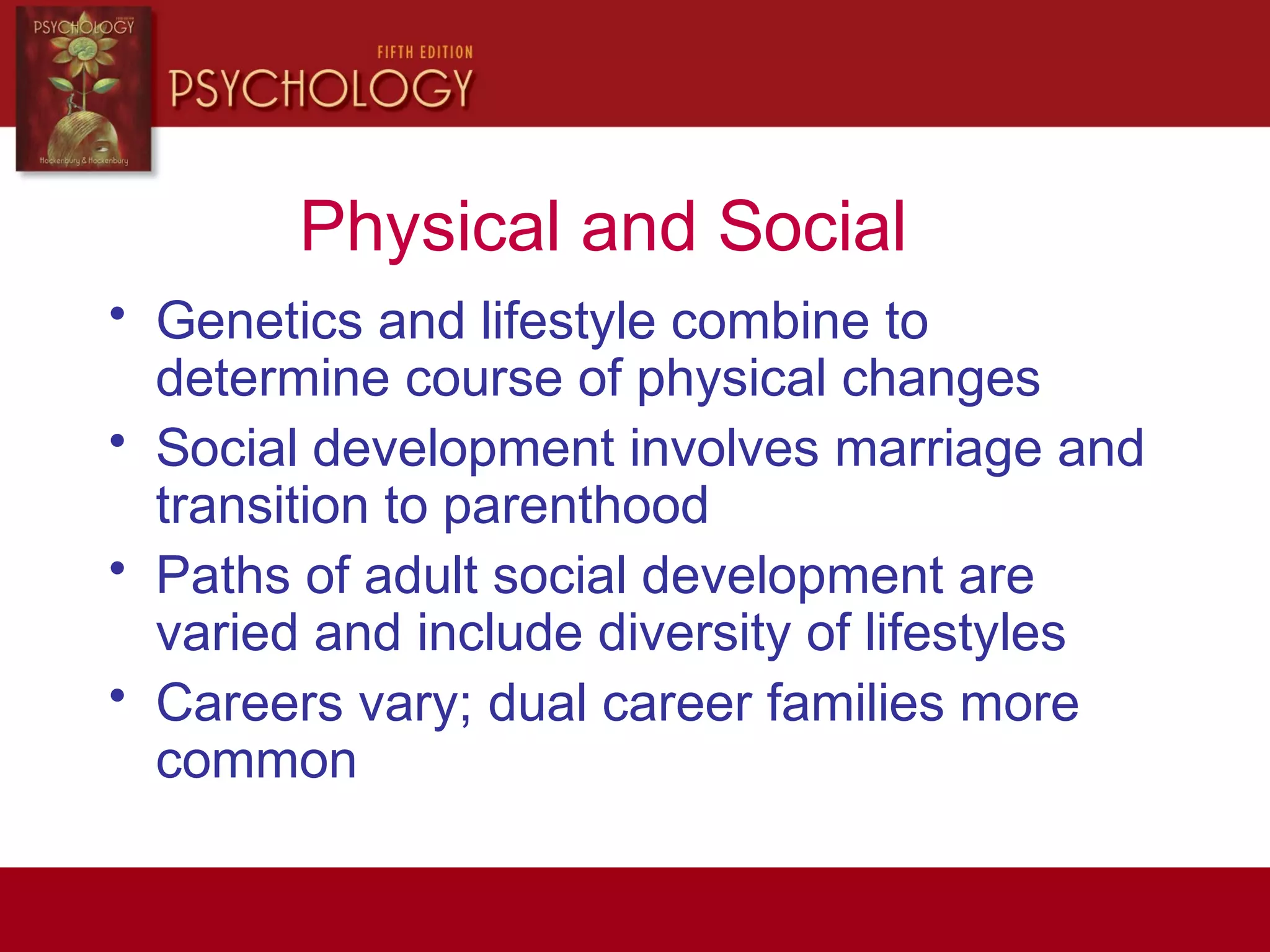 Physical and Social
• Genetics and lifestyle combine to
determine course of physical changes
• Social development involves marriage and
transition to parenthood
• Paths of adult social development are
varied and include diversity of lifestyles
• Careers vary; dual career families more
common
 