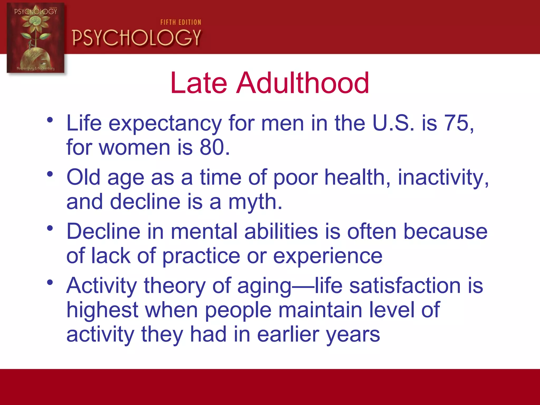 Late Adulthood
• Life expectancy for men in the U.S. is 75,
for women is 80.
• Old age as a time of poor health, inactivity,
and decline is a myth.
• Decline in mental abilities is often because
of lack of practice or experience
• Activity theory of aging—life satisfaction is
highest when people maintain level of
activity they had in earlier years
 