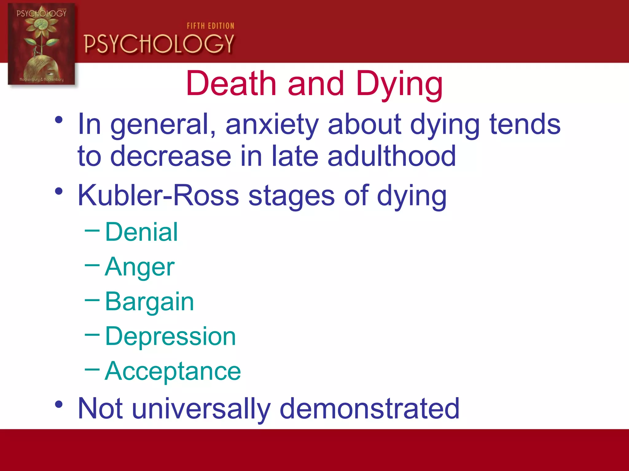 Death and Dying
• In general, anxiety about dying tends
to decrease in late adulthood
• Kubler-Ross stages of dying
– Denial
– Anger
– Bargain
– Depression
– Acceptance
• Not universally demonstrated
 