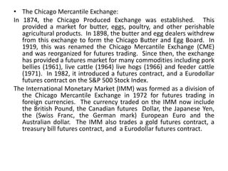 • The Chicago Mercantile Exchange:
In 1874, the Chicago Produced Exchange was established. This
   provided a market for butter, eggs, poultry, and other perishable
   agricultural products. In 1898, the butter and egg dealers withdrew
   from this exchange to form the Chicago Butter and Egg Board. In
   1919, this was renamed the Chicago Mercantile Exchange (CME)
   and was reorganized for futures trading. Since then, the exchange
   has provided a futures market for many commodities including pork
   bellies (1961), live cattle (1964) live hogs (1966) and feeder cattle
   (1971). In 1982, it introduced a futures contract, and a Eurodollar
   futures contract on the S&P 500 Stock Index.
The International Monetary Market (IMM) was formed as a division of
   the Chicago Mercantile Exchange in 1972 for futures trading in
   foreign currencies. The currency traded on the IMM now include
   the British Pound, the Canadian futures Dollar, the Japanese Yen,
   the (Swiss Franc, the German mark) European Euro and the
   Australian dollar. The IMM also trades a gold futures contract, a
   treasury bill futures contract, and a Eurodollar futures contract.
 