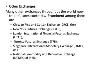 • Other Exchanges:
Many other exchanges throughout the world now
  trade futures contracts. Prominent among them
  are
  – Chicago Rice and Cotton Exchange (CRCE, the)
  – New York Futures Exchange (NYFE),
  – London International Financial Futures Exchange
    (LIFFE),
  – Toronto Futures Exchange (TFE),
  – Singapore International Monetary Exchange (SIMEX)
    and
  – National Commodity and Derivative Exchange
    (NCDEX) of India.
 
