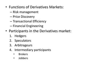 • Functions of Derivatives Markets:
  – Risk management
  – Price Discovery
  – Transactional Efficiency
  – Financial Engineering
• Participants in the Derivatives market:
  1.       Hedgers
  2.       Speculators
  3.       Arbitrageurs
  4.       Intermediary participants
       •     Brokers
       •     Jobbers
 