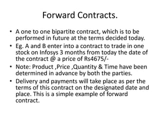 Forward Contracts.
• A one to one bipartite contract, which is to be
  performed in future at the terms decided today.
• Eg. A and B enter into a contract to trade in one
  stock on Infosys 3 months from today the date of
  the contract @ a price of Rs4675/-
• Note: Product ,Price ,Quantity & Time have been
  determined in advance by both the parties.
• Delivery and payments will take place as per the
  terms of this contract on the designated date and
  place. This is a simple example of forward
  contract.
 