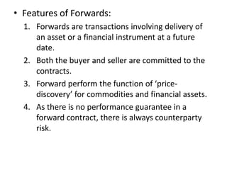 • Features of Forwards:
  1. Forwards are transactions involving delivery of
     an asset or a financial instrument at a future
     date.
  2. Both the buyer and seller are committed to the
     contracts.
  3. Forward perform the function of ‘price-
     discovery’ for commodities and financial assets.
  4. As there is no performance guarantee in a
     forward contract, there is always counterparty
     risk.
 