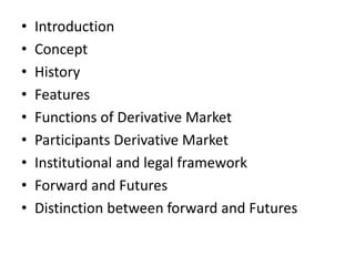 •   Introduction
•   Concept
•   History
•   Features
•   Functions of Derivative Market
•   Participants Derivative Market
•   Institutional and legal framework
•   Forward and Futures
•   Distinction between forward and Futures
 