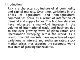 Introduction:
  Risk is a characteristic feature of all commodity
  and capital markets. Over time, variations in the
  prices of agricultural and non-agricultural
  commodities occur as a result of interaction of
  demand and supply forces. The last two decades
  have witnessed a many-fold increase in the
  volume of international trade and business due
  to the ever growing wave of globalization and
  liberalization sweeping across the world. As a
  result, financial markets have experienced rapid
  variations in interest and exchange rates, stock
  market prices thus exposing the corporate world
  to a state of growing financial risk.
 