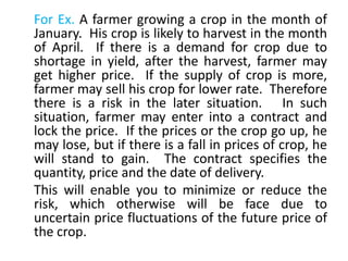 For Ex. A farmer growing a crop in the month of
January. His crop is likely to harvest in the month
of April. If there is a demand for crop due to
shortage in yield, after the harvest, farmer may
get higher price. If the supply of crop is more,
farmer may sell his crop for lower rate. Therefore
there is a risk in the later situation. In such
situation, farmer may enter into a contract and
lock the price. If the prices or the crop go up, he
may lose, but if there is a fall in prices of crop, he
will stand to gain. The contract specifies the
quantity, price and the date of delivery.
This will enable you to minimize or reduce the
risk, which otherwise will be face due to
uncertain price fluctuations of the future price of
the crop.
 