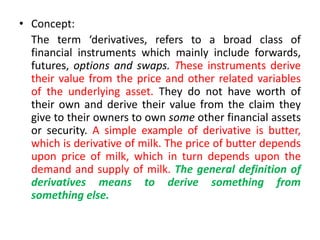 • Concept:
  The term ‘derivatives, refers to a broad class of
  financial instruments which mainly include forwards,
  futures, options and swaps. These instruments derive
  their value from the price and other related variables
  of the underlying asset. They do not have worth of
  their own and derive their value from the claim they
  give to their owners to own some other financial assets
  or security. A simple example of derivative is butter,
  which is derivative of milk. The price of butter depends
  upon price of milk, which in turn depends upon the
  demand and supply of milk. The general definition of
  derivatives means to derive something from
  something else.
 