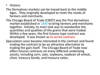 • History:
The Derivatives markets can be traced back to the middle
  Ages. They originally developed to meet the needs of
  farmers and merchants.
The Chicago Board of Trade (CBOT) was the first derivatives
  market established in 1848 to bring farmers and merchants
  together. Initially, its main task was to standardize the
  quantities and qualities of the grains that were traded.
  Within a few years, the first futures type contract was
  developed. It was known as to-arrive contract.
Speculators soon became interested in the contract and found
  trading the contract to be an attractive alternative to
  trading the gain itself. The Chicago Board of Trade now
  offers futures contracts on many different underlying
  assists, including corn, oats, soybeans, soybean oil wheat,
  silver, treasury bonds, and treasury notes.
 