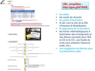 URL simplifiée :
http://goo.gl/bT9XlE
 les dates
 les seuils de réussite
 les grilles d‘évaluation
 le lien vers le site de la ZfA
(Hinweise & Modellsätze)
 le diaporama de la formation
 les fiches méthodologiques à
destination des enseignants et
des élèves (conseils pour l‘EE,
la CE et la CO, une feuille de
route pour préparer l‘épreuve
orale, etc.)
 une suggestion de thèmes pour
la présentation orale
 