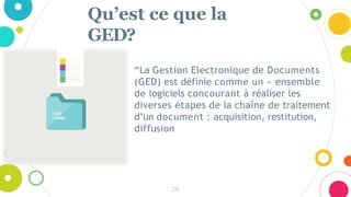 Qu’est ce que la
GED?
28
“La Gestion Electronique de Documents
(GED) est définie comme un « ensemble
de logiciels concourant à réaliser les
diverses étapes de la chaîne de traitement
d’un document : acquisition, restitution,
diffusion
 