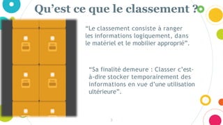 Qu’est ce que le classement ?
3
“Le classement consiste à ranger
les informations logiquement, dans
le matériel et le mobilier approprié”.
“Sa finalité demeure : Classer c’est-
à-dire stocker temporairement des
informations en vue d’une utilisation
ultérieure”.
 