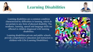 Learning Disabilities
Learning disabilities are a common condition
characterized by difficulties in learning, which do
not pertain to any form of physical disability. The
academic, learning, speech and language skills are
affected in children diagnosed with learning
disabilities.
Learning disabilities private and public schools
provide comprehensive education and instruction to
children with LDs (Learning Disabilities).
 