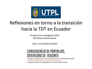 Reflexiones en torno a la transición 
hacia la TDT en Ecuador 
Proyecto de investigación 2014 
Narrativas Audiovisuales 
Loja, 1 de octubre de 2014 
 