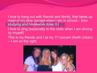 Hobbies/ ActivitiesI love to hang out with friends and family, that takes up most of my time (except when I am in school – then studying and homework does )I love to sing (especially to the radio when I am driving by myself)This is my friends and I at my 1st concert (Keith Urban) – I am on the right. 