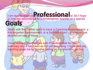 			Professional GoalsI am double-majoring in Special and Elementary Ed. So I hope to one day become either a Kindergarten teacher or a special ed. Teacher.Along with this I either want to have a Coaching Endorsement, a Kindergarten Endorsement, or a Spanish Minor – I have not yet decided on one of these.I have worked at a Daycare with Preschool kids for two summers and it has been so fun yet rewarding. I hope one day teaching gives me as great a feeling as this previous job has. 