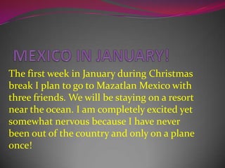 MEXICO IN JANUARY!The first week in January during Christmas break I plan to go to Mazatlan Mexico with three friends. We will be staying on a resort near the ocean. I am completely excited yet somewhat nervous because I have never been out of the country and only on a plane once!