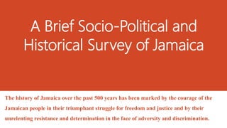 A Brief Socio-Political and
Historical Survey of Jamaica
The history of Jamaica over the past 500 years has been marked by the courage of the
Jamaican people in their triumphant struggle for freedom and justice and by their
unrelenting resistance and determination in the face of adversity and discrimination.
 
