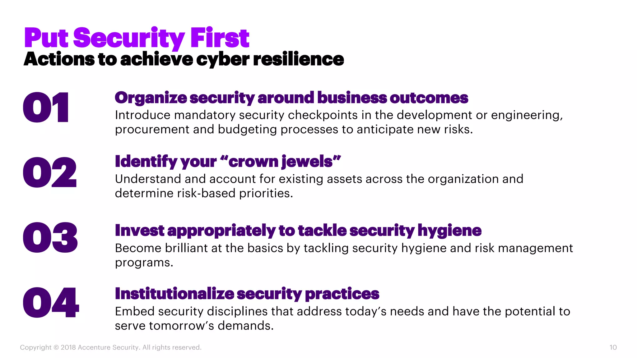 Copyright © 2018 Accenture Security. All rights reserved. 10
Put Security First
Actions to achieve cyber resilience
01
02
03
Organize security around business outcomes
Identify your “crown jewels”
Invest appropriately to tackle security hygiene
Introduce mandatory security checkpoints in the development or engineering,
procurement and budgeting processes to anticipate new risks.
Understand and account for existing assets across the organization and
determine risk-based priorities.
Become brilliant at the basics by tackling security hygiene and risk management
programs.
04 Institutionalize security practices
Embed security disciplines that address today’s needs and have the potential to
serve tomorrow’s demands.
 