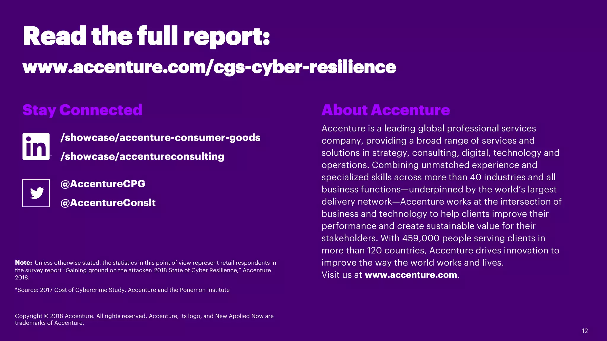 12
Read the full report:
www.accenture.com/cgs-cyber-resilience
About Accenture
Accenture is a leading global professional services
company, providing a broad range of services and
solutions in strategy, consulting, digital, technology and
operations. Combining unmatched experience and
specialized skills across more than 40 industries and all
business functions—underpinned by the world’s largest
delivery network—Accenture works at the intersection of
business and technology to help clients improve their
performance and create sustainable value for their
stakeholders. With 459,000 people serving clients in
more than 120 countries, Accenture drives innovation to
improve the way the world works and lives.
Visit us at www.accenture.com.
Stay Connected
Note: Unless otherwise stated, the statistics in this point of view represent retail respondents in
the survey report “Gaining ground on the attacker: 2018 State of Cyber Resilience,” Accenture
2018.
*Source: 2017 Cost of Cybercrime Study, Accenture and the Ponemon Institute
Copyright © 2018 Accenture. All rights reserved. Accenture, its logo, and New Applied Now are
trademarks of Accenture.
/showcase/accenture-consumer-goods
/showcase/accentureconsulting
@AccentureCPG
@AccentureConslt
 